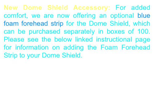 New Dome Shield Accessory: For added comfort, we are now offering an optional blue foam forehead strip for the Dome Shield, which can be purchased separately in boxes of 100. Please see the below linked instructional page for information on adding the Foam Forehead Strip to your Dome Shield.  
